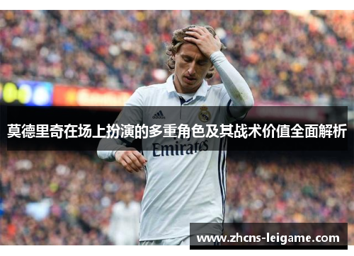 莫德里奇在场上扮演的多重角色及其战术价值全面解析