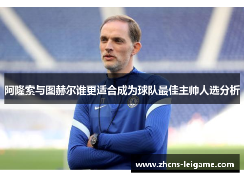 阿隆索与图赫尔谁更适合成为球队最佳主帅人选分析 阿隆索与图赫尔谁更适合成为球队最佳主帅人选分析