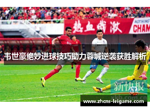 韦世豪绝妙进球技巧助力蓉城逆袭获胜解析 韦世豪绝妙进球技巧助力蓉城逆袭获胜解析