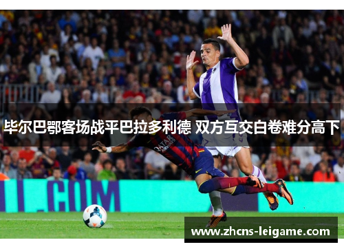 毕尔巴鄂客场战平巴拉多利德 双方互交白卷难分高下 毕尔巴鄂客场战平巴拉多利德 双方互交白卷难分高下