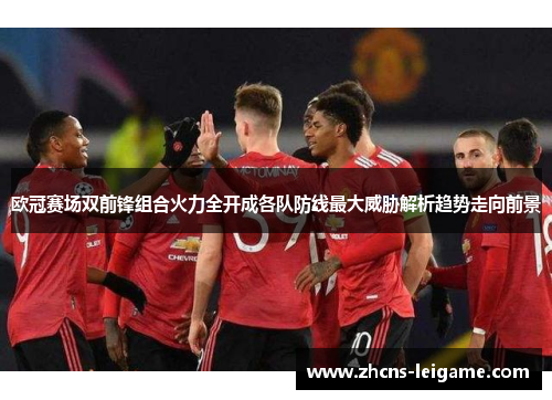 欧冠赛场双前锋组合火力全开成各队防线最大威胁解析趋势走向前景